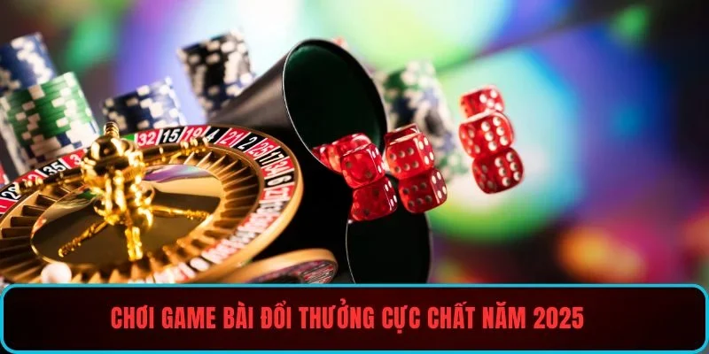 Chơi game bài đổi thưởng cực chất năm 2025
